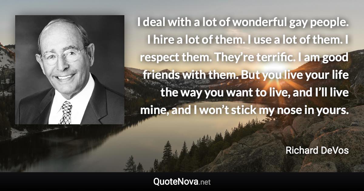 I deal with a lot of wonderful gay people. I hire a lot of them. I use a lot of them. I respect them. They’re terrific. I am good friends with them. But you live your life the way you want to live, and I’ll live mine, and I won’t stick my nose in yours. - Richard DeVos quote