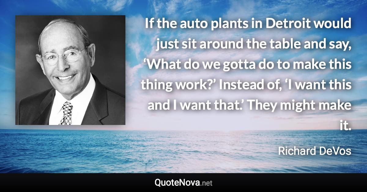 If the auto plants in Detroit would just sit around the table and say, ‘What do we gotta do to make this thing work?’ Instead of, ‘I want this and I want that.’ They might make it. - Richard DeVos quote