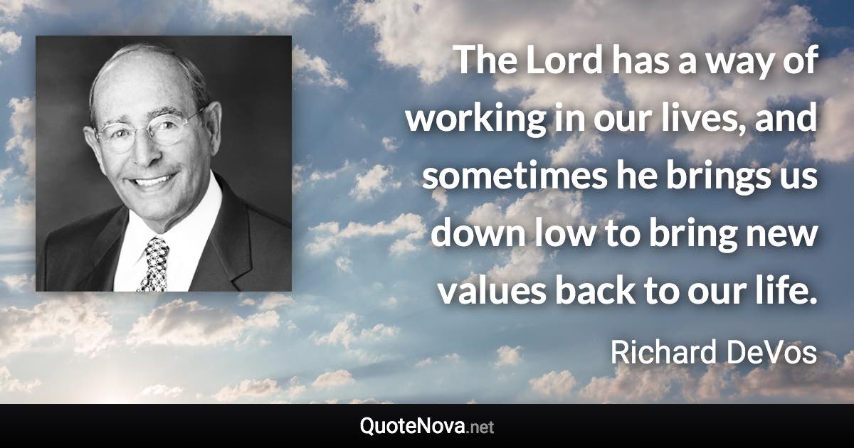 The Lord has a way of working in our lives, and sometimes he brings us down low to bring new values back to our life. - Richard DeVos quote