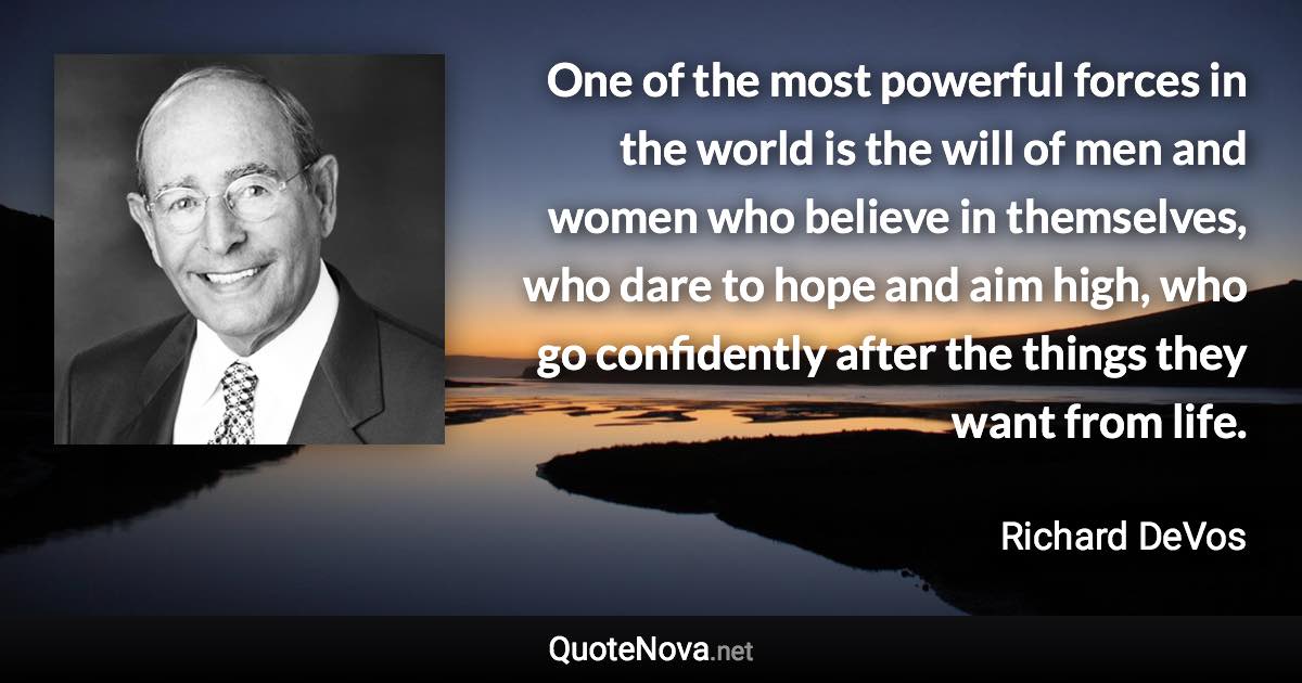 One of the most powerful forces in the world is the will of men and women who believe in themselves, who dare to hope and aim high, who go confidently after the things they want from life. - Richard DeVos quote