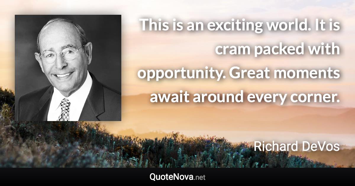 This is an exciting world. It is cram packed with opportunity. Great moments await around every corner. - Richard DeVos quote