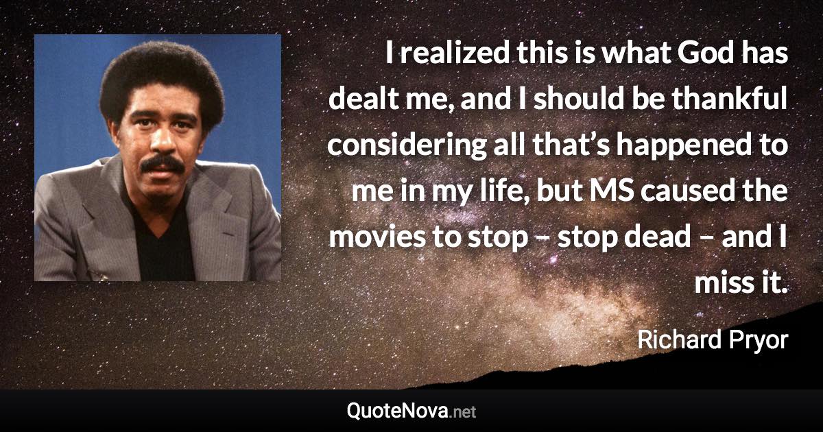 I realized this is what God has dealt me, and I should be thankful considering all that’s happened to me in my life, but MS caused the movies to stop – stop dead – and I miss it. - Richard Pryor quote