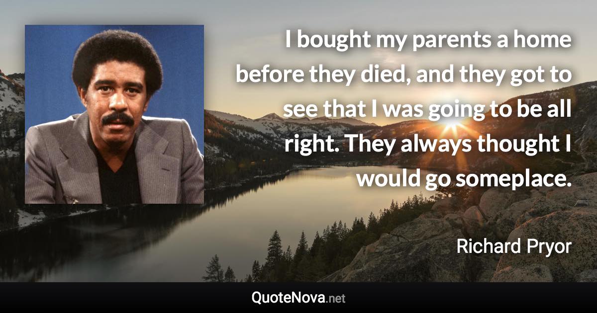 I bought my parents a home before they died, and they got to see that I was going to be all right. They always thought I would go someplace. - Richard Pryor quote