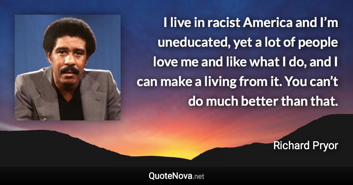 I live in racist America and I’m uneducated, yet a lot of people love me and like what I do, and I can make a living from it. You can’t do much better than that. - Richard Pryor quote