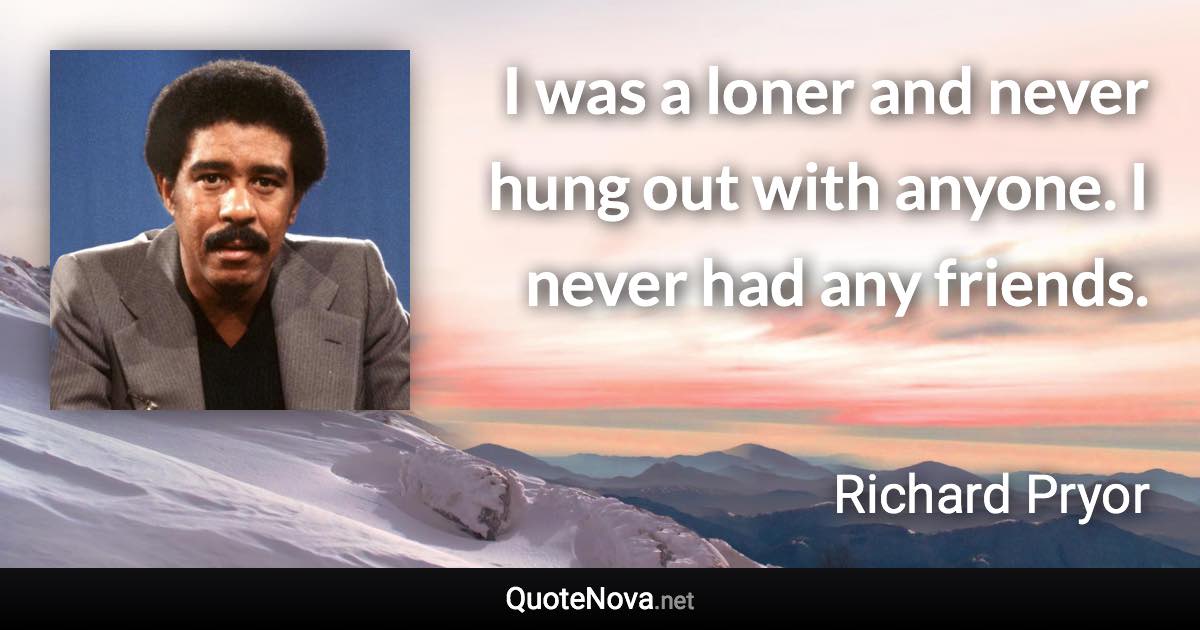 I was a loner and never hung out with anyone. I never had any friends. - Richard Pryor quote