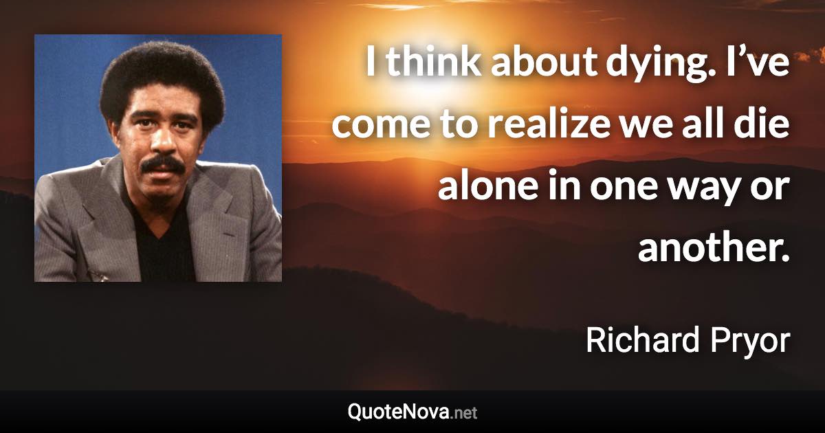 I think about dying. I’ve come to realize we all die alone in one way or another. - Richard Pryor quote