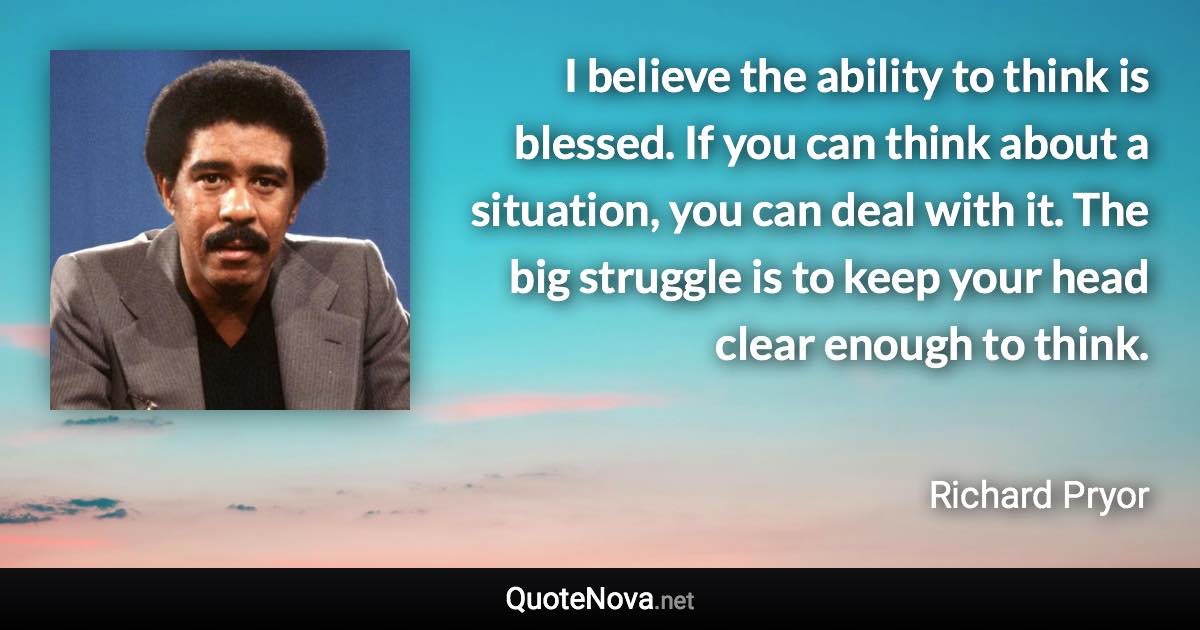 I believe the ability to think is blessed. If you can think about a situation, you can deal with it. The big struggle is to keep your head clear enough to think. - Richard Pryor quote
