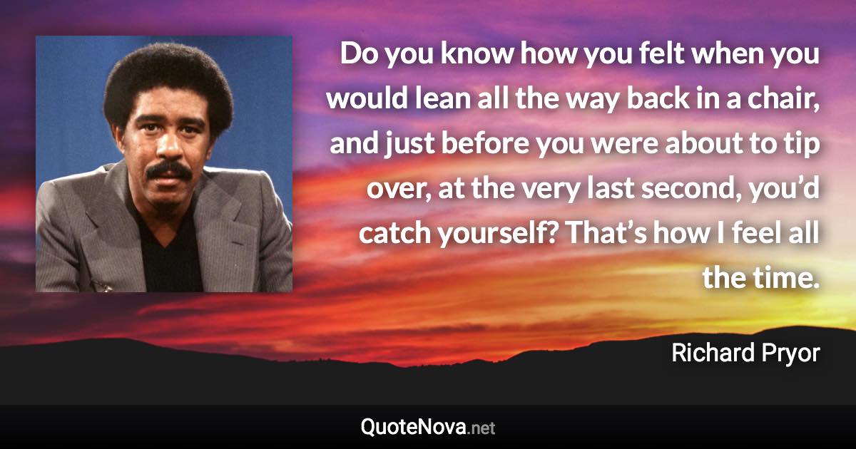 Do you know how you felt when you would lean all the way back in a chair, and just before you were about to tip over, at the very last second, you’d catch yourself? That’s how I feel all the time. - Richard Pryor quote