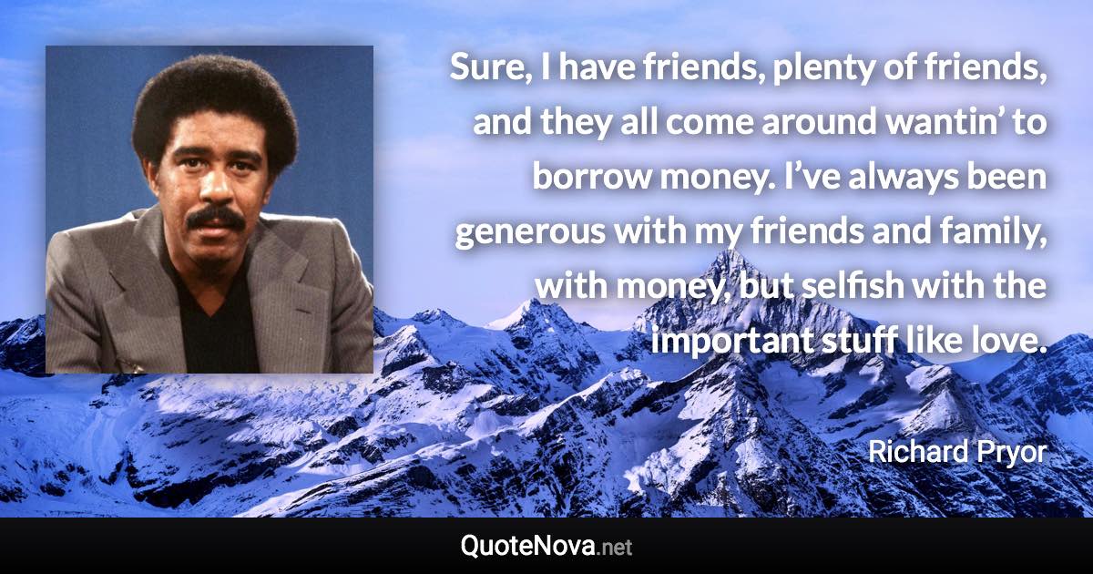 Sure, I have friends, plenty of friends, and they all come around wantin’ to borrow money. I’ve always been generous with my friends and family, with money, but selfish with the important stuff like love. - Richard Pryor quote