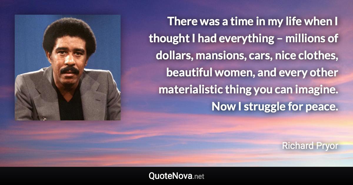 There was a time in my life when I thought I had everything – millions of dollars, mansions, cars, nice clothes, beautiful women, and every other materialistic thing you can imagine. Now I struggle for peace. - Richard Pryor quote