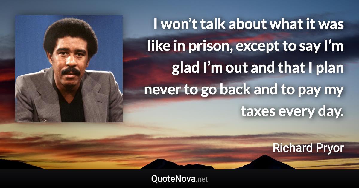 I won’t talk about what it was like in prison, except to say I’m glad I’m out and that I plan never to go back and to pay my taxes every day. - Richard Pryor quote