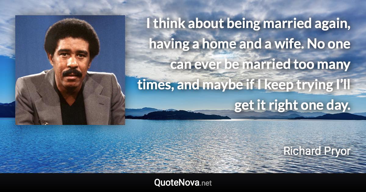 I think about being married again, having a home and a wife. No one can ever be married too many times, and maybe if I keep trying I’ll get it right one day. - Richard Pryor quote