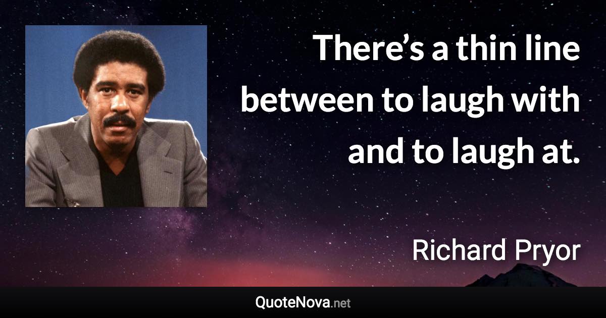 There’s a thin line between to laugh with and to laugh at. - Richard Pryor quote