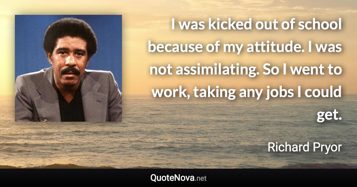 I was kicked out of school because of my attitude. I was not assimilating. So I went to work, taking any jobs I could get. - Richard Pryor quote