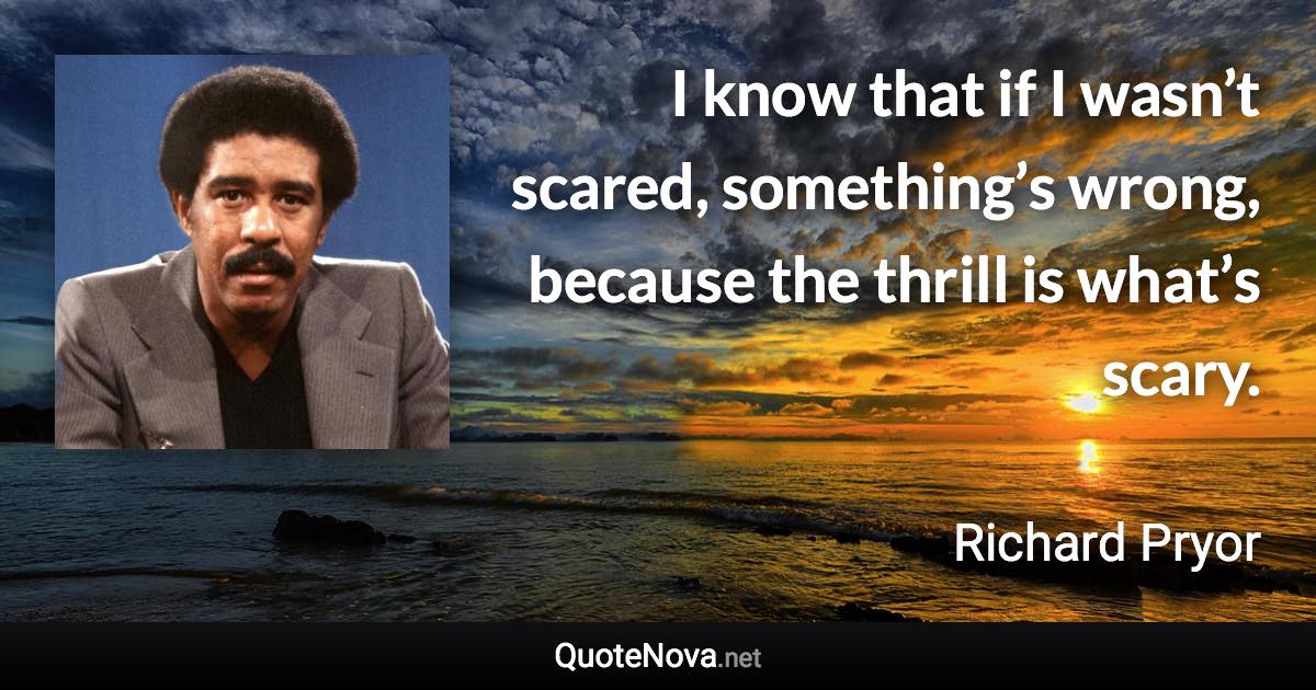 I know that if I wasn’t scared, something’s wrong, because the thrill is what’s scary. - Richard Pryor quote