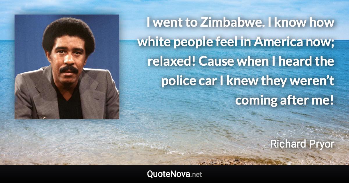 I went to Zimbabwe. I know how white people feel in America now; relaxed! Cause when I heard the police car I knew they weren’t coming after me! - Richard Pryor quote