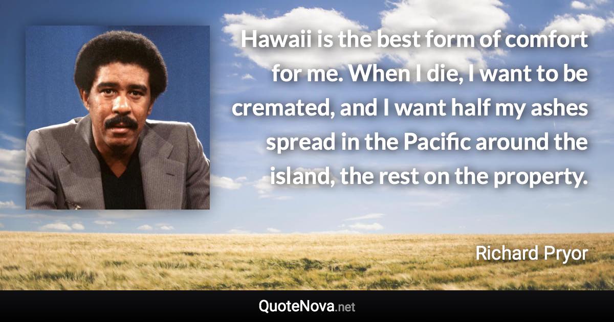 Hawaii is the best form of comfort for me. When I die, I want to be cremated, and I want half my ashes spread in the Pacific around the island, the rest on the property. - Richard Pryor quote