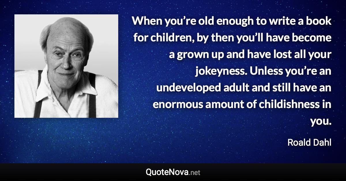 When you’re old enough to write a book for children, by then you’ll have become a grown up and have lost all your jokeyness. Unless you’re an undeveloped adult and still have an enormous amount of childishness in you. - Roald Dahl quote