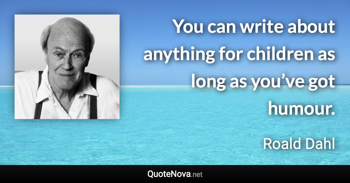 You can write about anything for children as long as you’ve got humour. - Roald Dahl quote