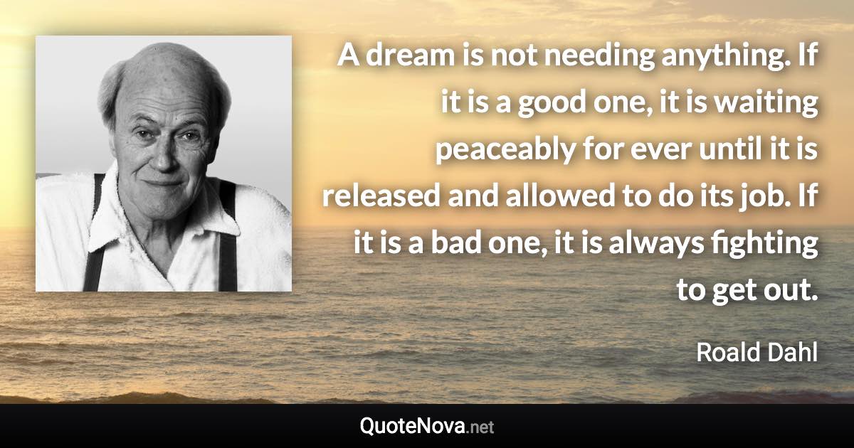 A dream is not needing anything. If it is a good one, it is waiting peaceably for ever until it is released and allowed to do its job. If it is a bad one, it is always fighting to get out. - Roald Dahl quote
