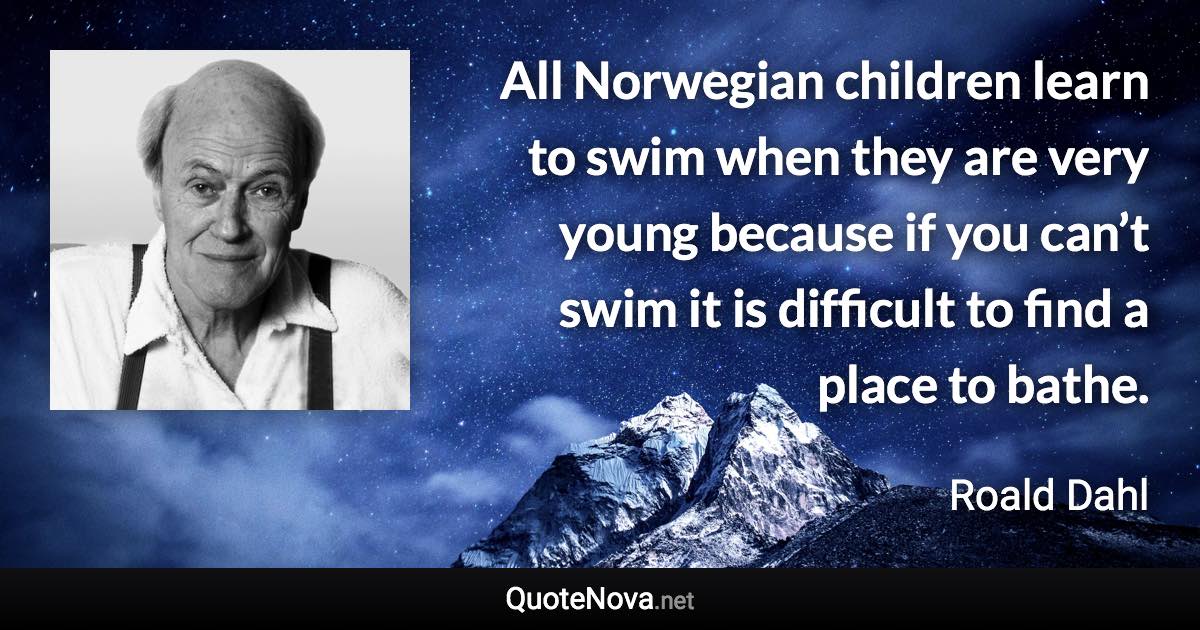 All Norwegian children learn to swim when they are very young because if you can’t swim it is difficult to find a place to bathe. - Roald Dahl quote