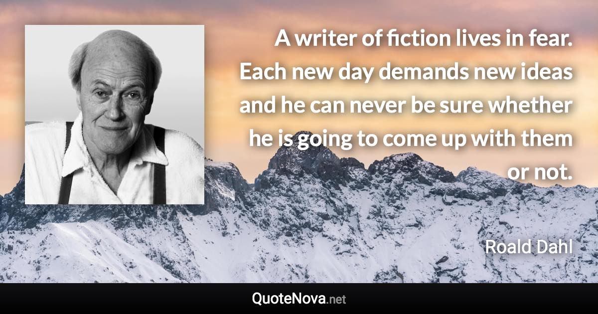 A writer of fiction lives in fear. Each new day demands new ideas and he can never be sure whether he is going to come up with them or not. - Roald Dahl quote
