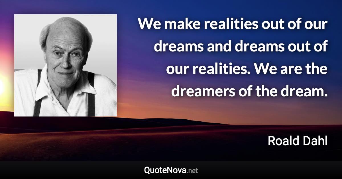 We make realities out of our dreams and dreams out of our realities. We are the dreamers of the dream. - Roald Dahl quote