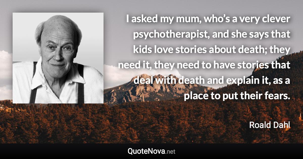 I asked my mum, who’s a very clever psychotherapist, and she says that kids love stories about death; they need it, they need to have stories that deal with death and explain it, as a place to put their fears. - Roald Dahl quote