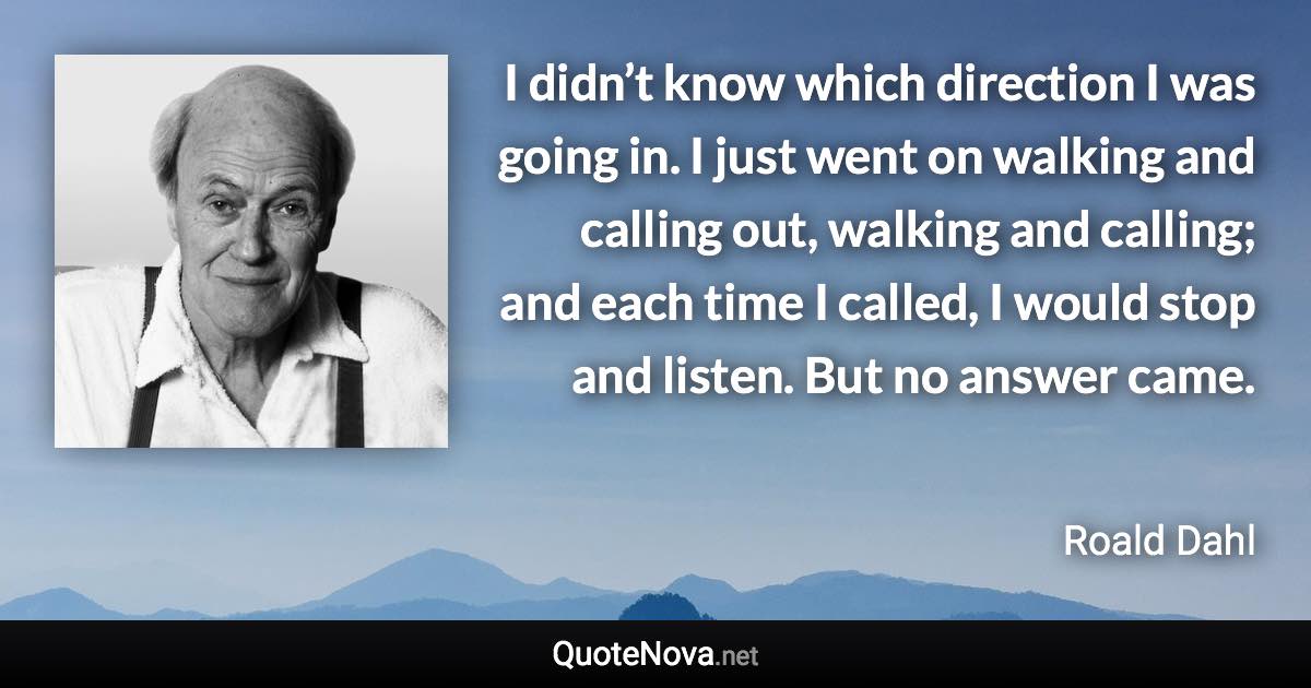 I didn’t know which direction I was going in. I just went on walking and calling out, walking and calling; and each time I called, I would stop and listen. But no answer came. - Roald Dahl quote