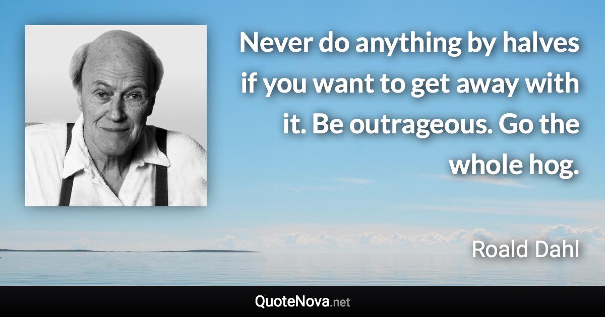Never do anything by halves if you want to get away with it. Be outrageous. Go the whole hog. - Roald Dahl quote