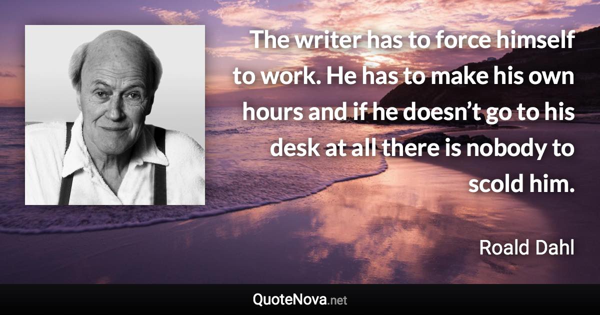 The writer has to force himself to work. He has to make his own hours and if he doesn’t go to his desk at all there is nobody to scold him. - Roald Dahl quote