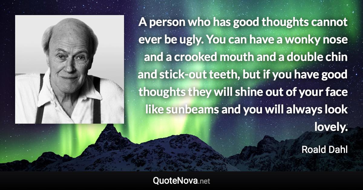 A person who has good thoughts cannot ever be ugly. You can have a wonky nose and a crooked mouth and a double chin and stick-out teeth, but if you have good thoughts they will shine out of your face like sunbeams and you will always look lovely. - Roald Dahl quote