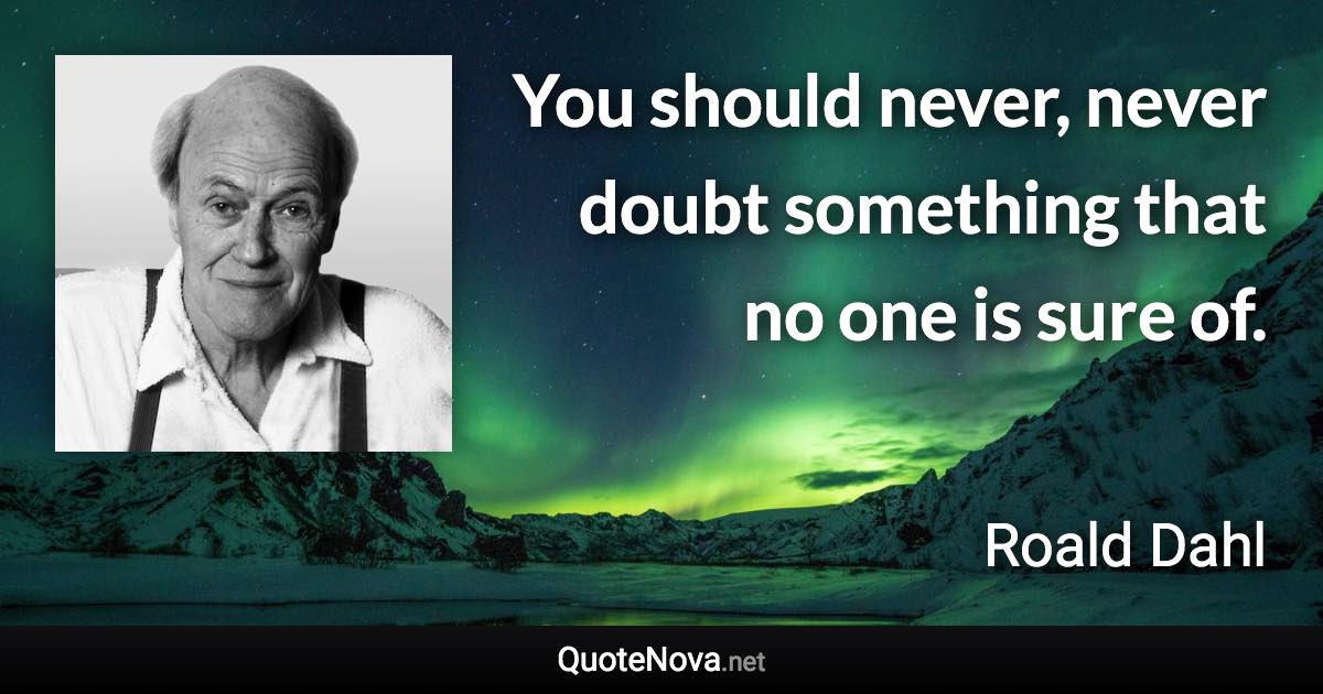 You should never, never doubt something that no one is sure of. - Roald Dahl quote