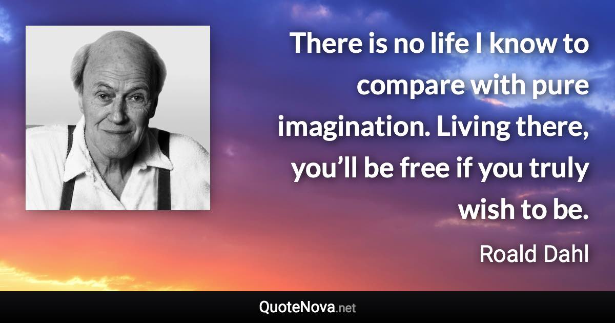 There is no life I know to compare with pure imagination. Living there, you’ll be free if you truly wish to be. - Roald Dahl quote