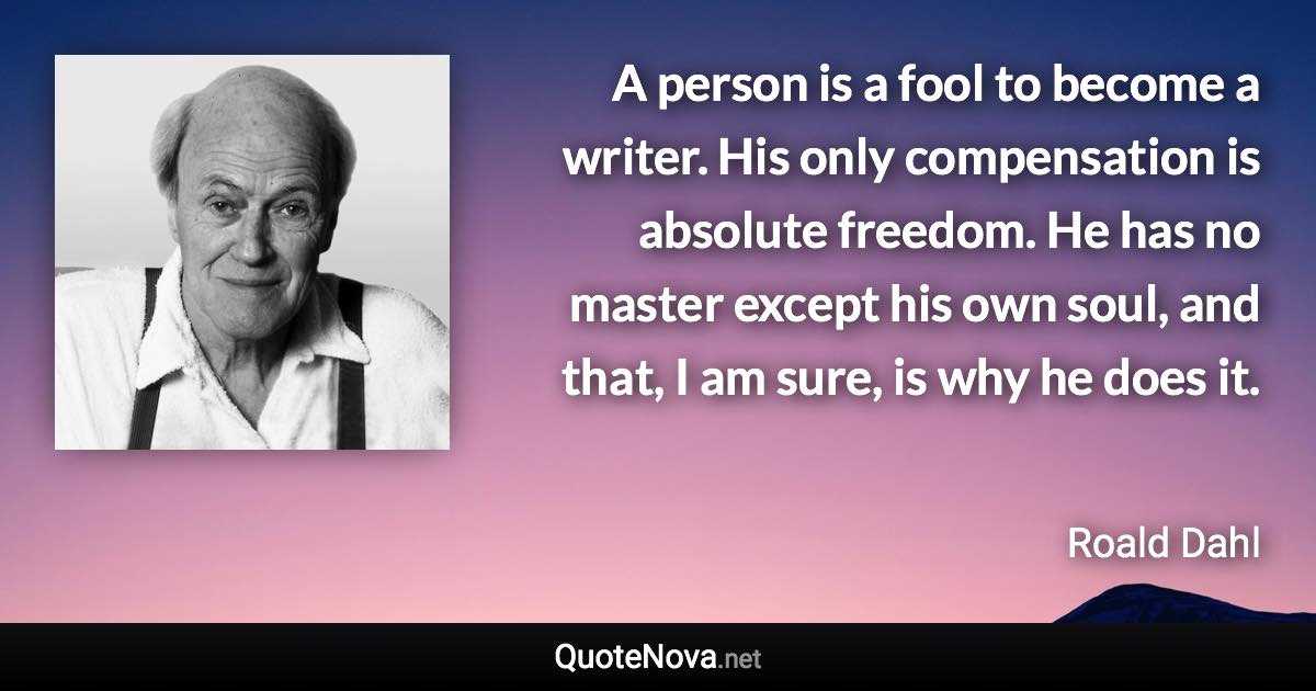 A person is a fool to become a writer. His only compensation is absolute freedom. He has no master except his own soul, and that, I am sure, is why he does it. - Roald Dahl quote
