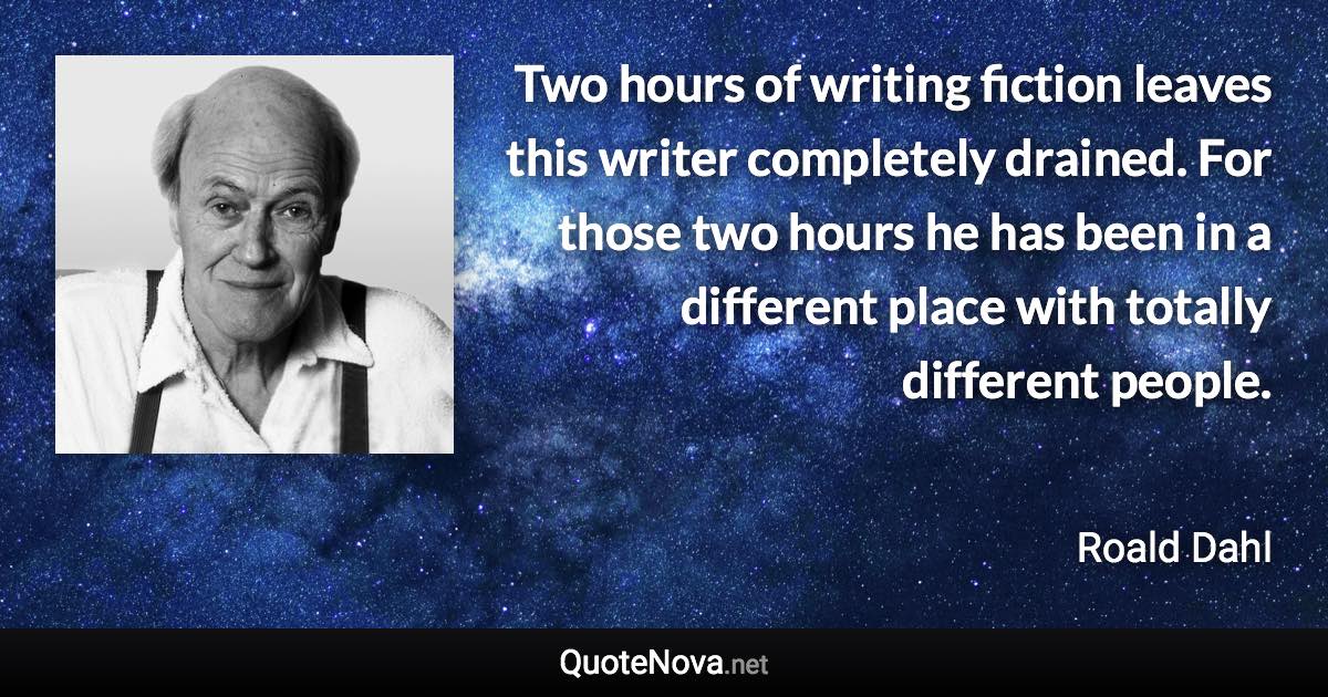 Two hours of writing fiction leaves this writer completely drained. For those two hours he has been in a different place with totally different people. - Roald Dahl quote