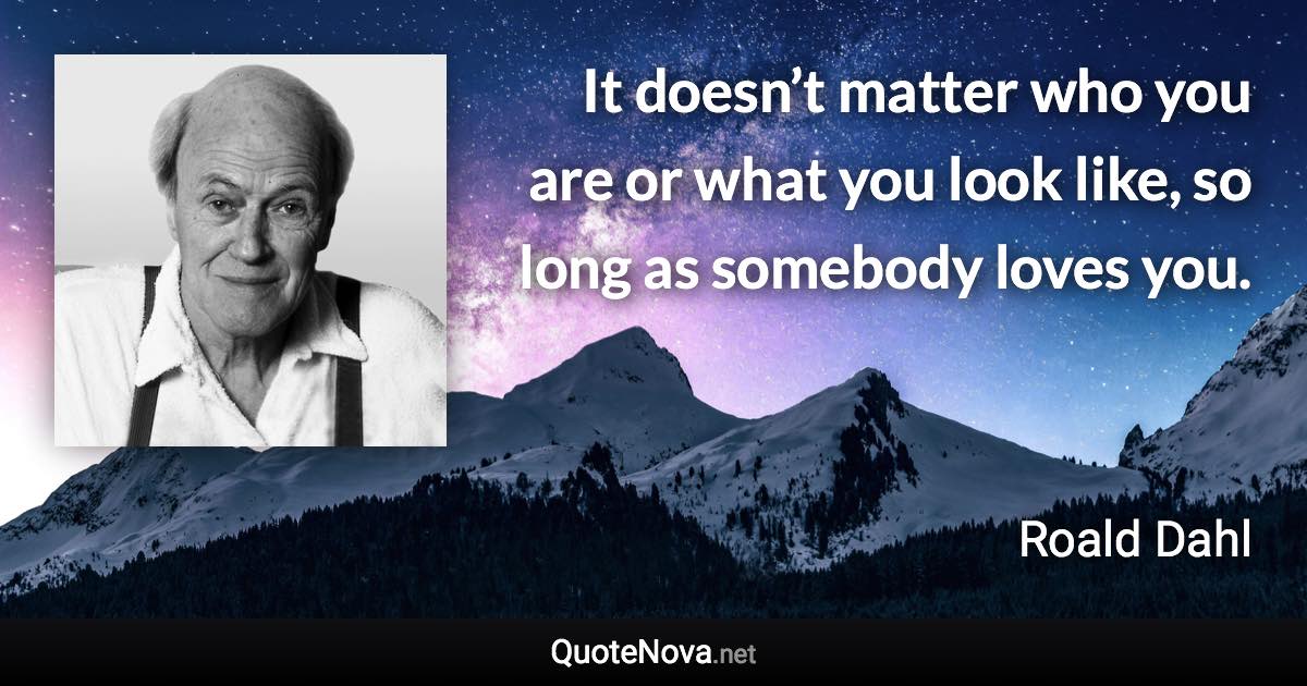 It doesn’t matter who you are or what you look like, so long as somebody loves you. - Roald Dahl quote