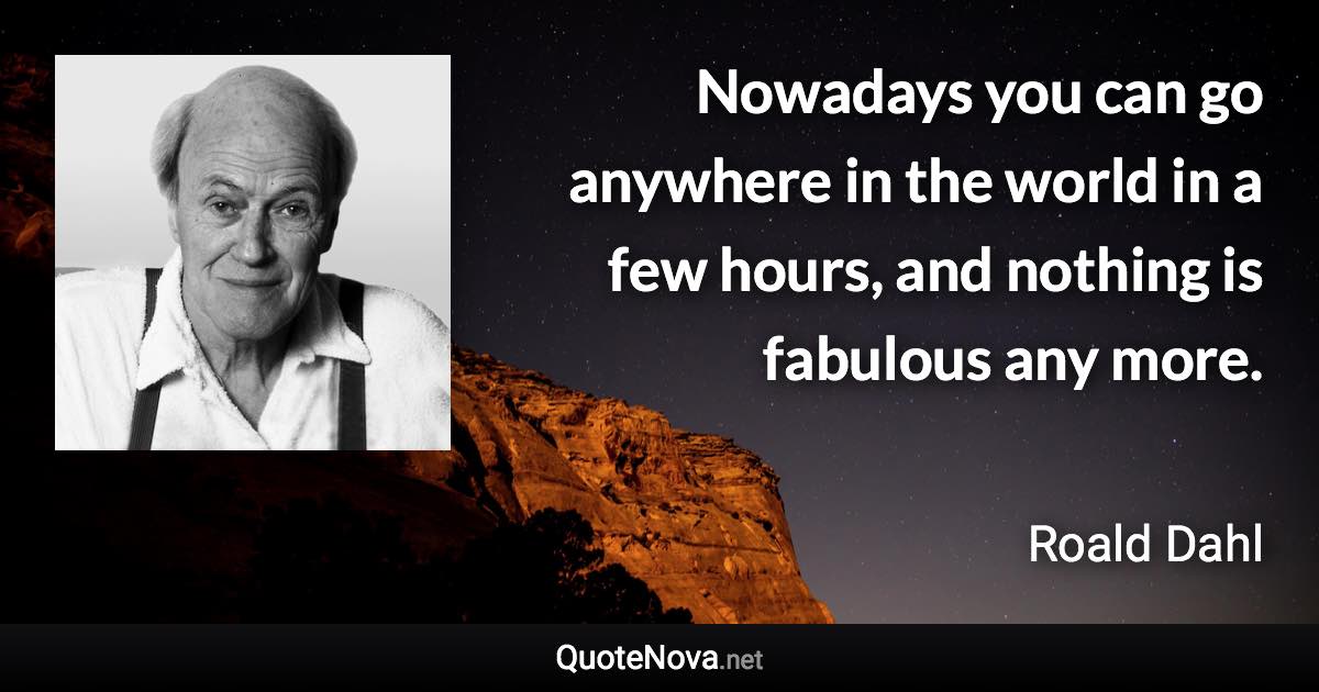 Nowadays you can go anywhere in the world in a few hours, and nothing is fabulous any more. - Roald Dahl quote