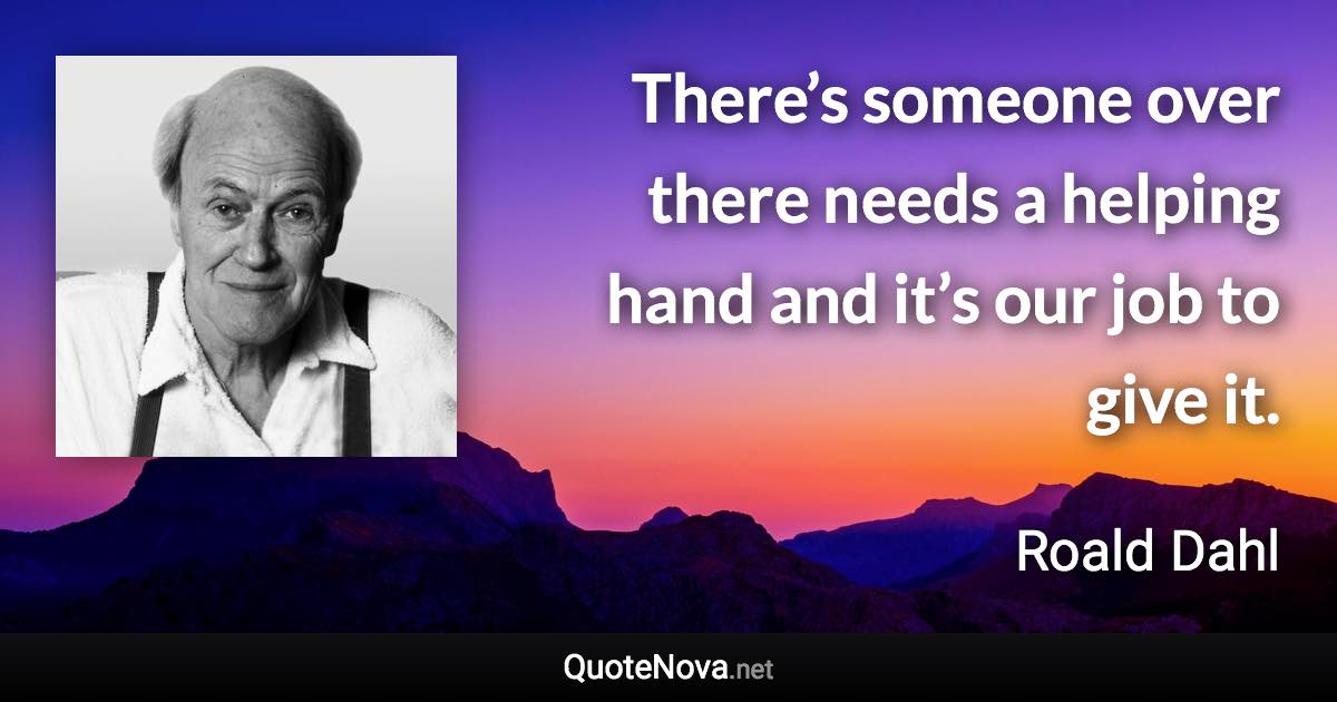 There’s someone over there needs a helping hand and it’s our job to give it. - Roald Dahl quote