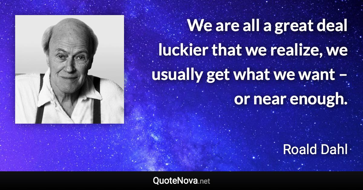 We are all a great deal luckier that we realize, we usually get what we want – or near enough. - Roald Dahl quote