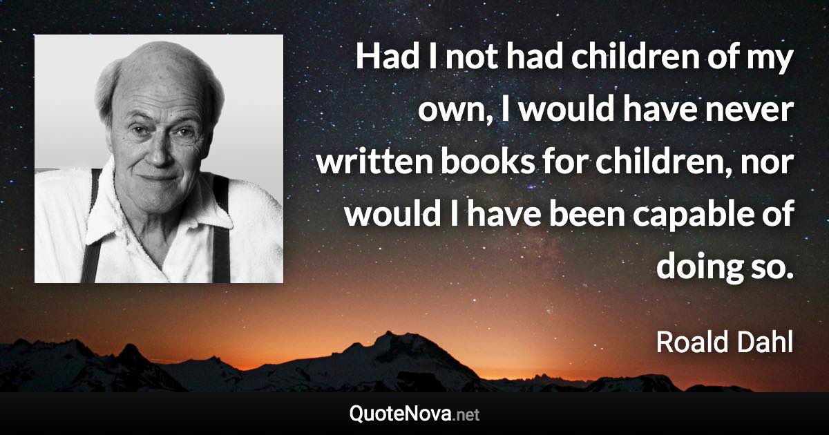 Had I not had children of my own, I would have never written books for children, nor would I have been capable of doing so. - Roald Dahl quote