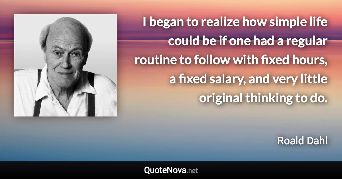 I began to realize how simple life could be if one had a regular routine to follow with fixed hours, a fixed salary, and very little original thinking to do. - Roald Dahl quote
