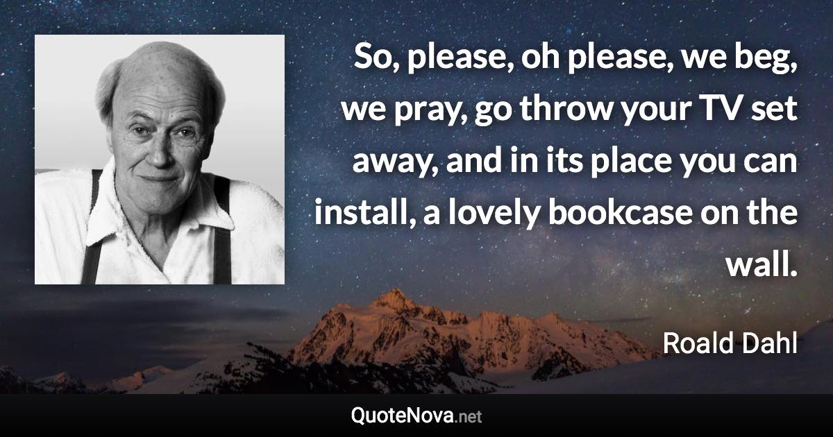 So, please, oh please, we beg, we pray, go throw your TV set away, and in its place you can install, a lovely bookcase on the wall. - Roald Dahl quote