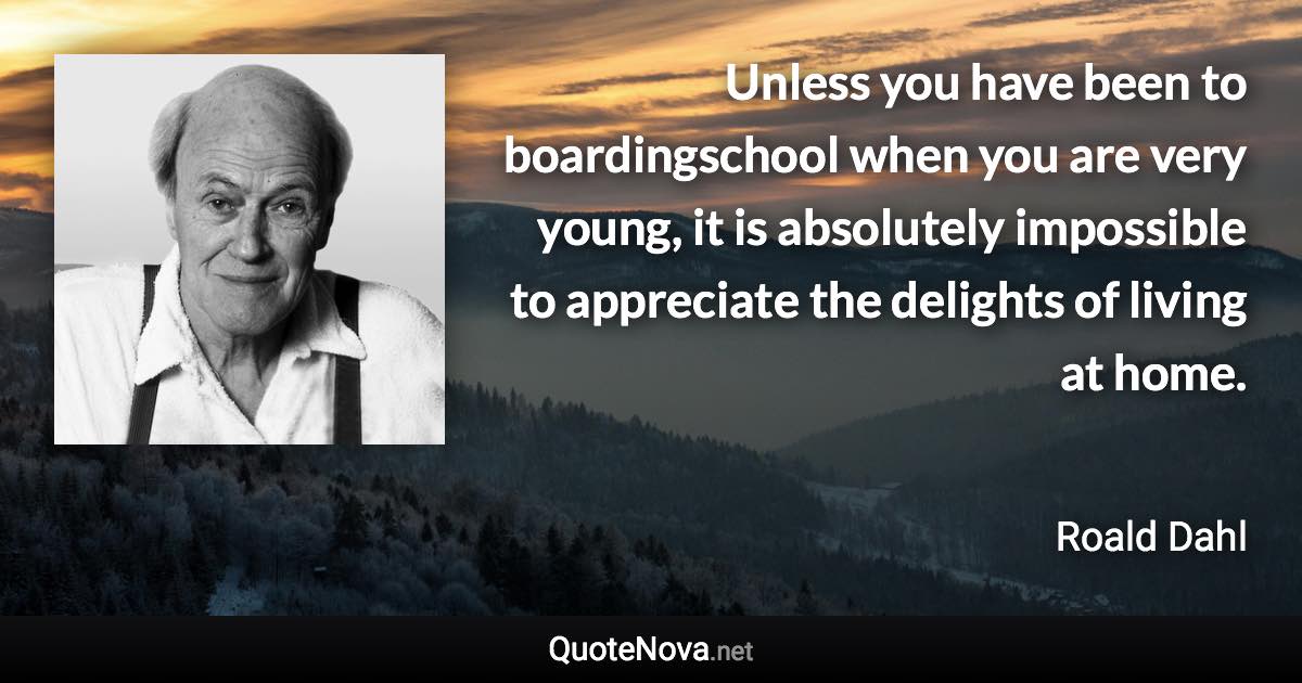 Unless you have been to boardingschool when you are very young, it is absolutely impossible to appreciate the delights of living at home. - Roald Dahl quote
