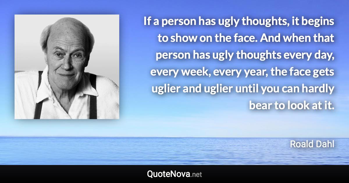 If a person has ugly thoughts, it begins to show on the face. And when that person has ugly thoughts every day, every week, every year, the face gets uglier and uglier until you can hardly bear to look at it. - Roald Dahl quote