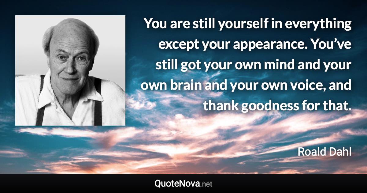 You are still yourself in everything except your appearance. You’ve still got your own mind and your own brain and your own voice, and thank goodness for that. - Roald Dahl quote