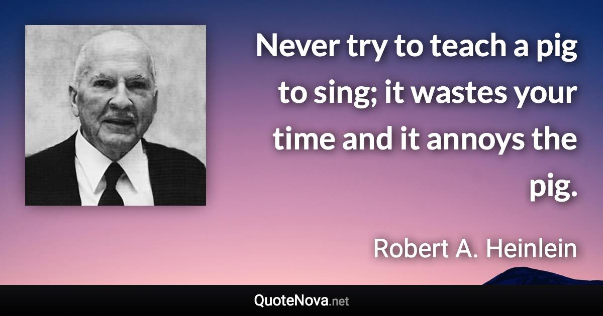 Never try to teach a pig to sing; it wastes your time and it annoys the pig. - Robert A. Heinlein quote