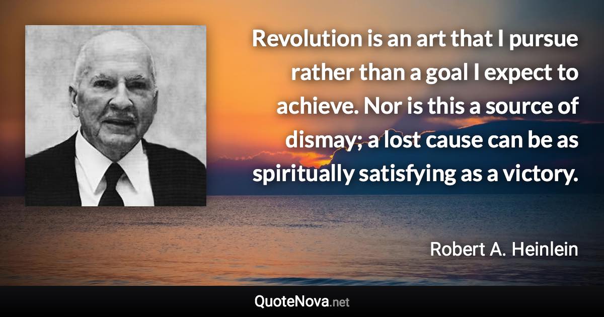 Revolution is an art that I pursue rather than a goal I expect to achieve. Nor is this a source of dismay; a lost cause can be as spiritually satisfying as a victory. - Robert A. Heinlein quote