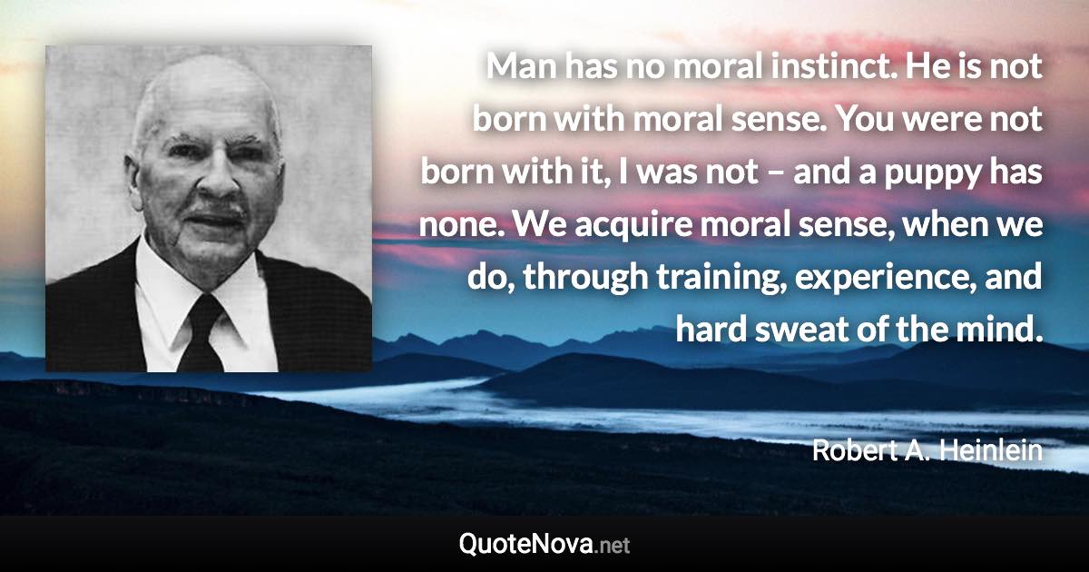 Man has no moral instinct. He is not born with moral sense. You were not born with it, I was not – and a puppy has none. We acquire moral sense, when we do, through training, experience, and hard sweat of the mind. - Robert A. Heinlein quote