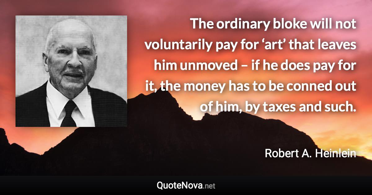 The ordinary bloke will not voluntarily pay for ‘art’ that leaves him unmoved – if he does pay for it, the money has to be conned out of him, by taxes and such. - Robert A. Heinlein quote